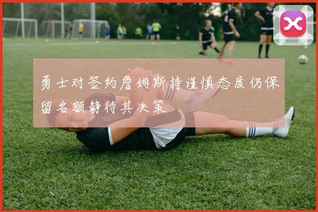 勇士对签约詹姆斯持谨慎态度仍保留名额静待其决策