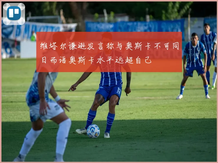 维塔尔谦逊发言称与奥斯卡不可同日而语奥斯卡水平远超自己