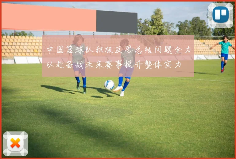 中国篮球队积极反思总结问题全力以赴备战未来赛事提升整体实力