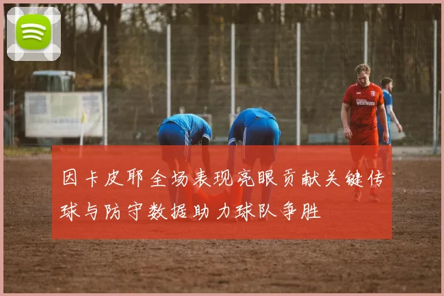 因卡皮耶全场表现亮眼贡献关键传球与防守数据助力球队争胜