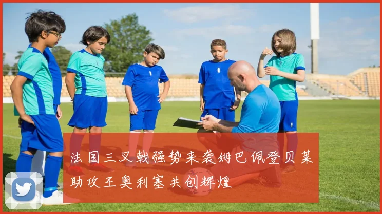 法国三叉戟强势来袭姆巴佩登贝莱助攻王奥利塞共创辉煌
