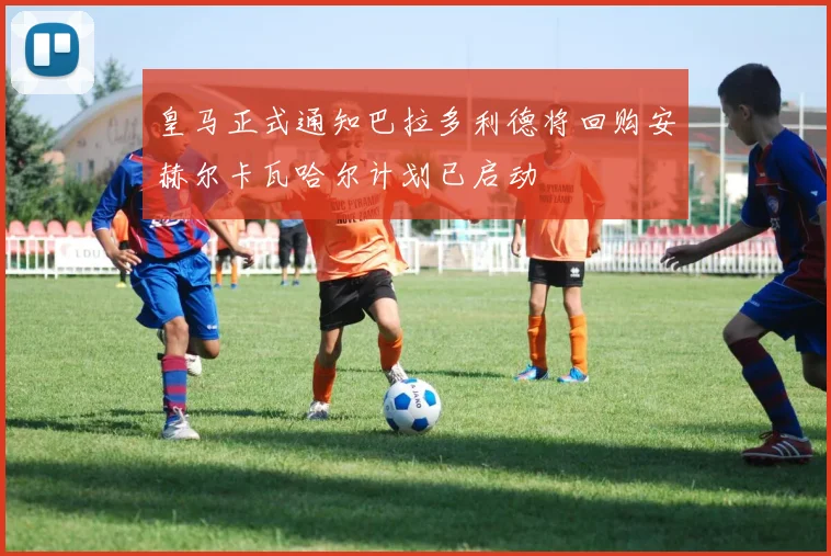 皇马正式通知巴拉多利德将回购安赫尔卡瓦哈尔计划已启动