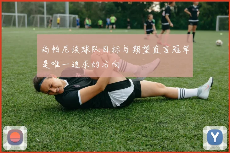 尚帕尼谈球队目标与期望直言冠军是唯一追求的方向
