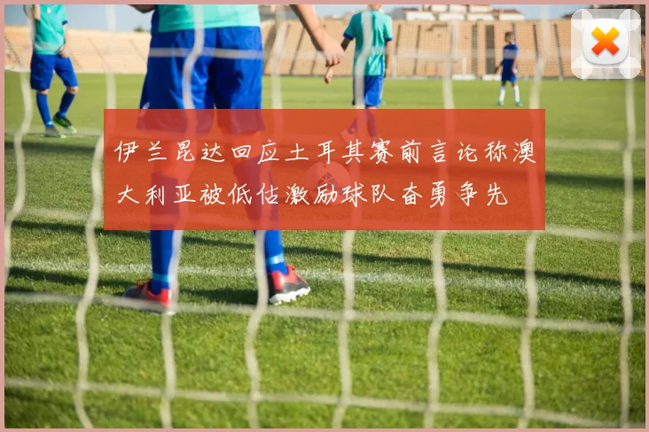 伊兰昆达回应土耳其赛前言论称澳大利亚被低估激励球队奋勇争先
